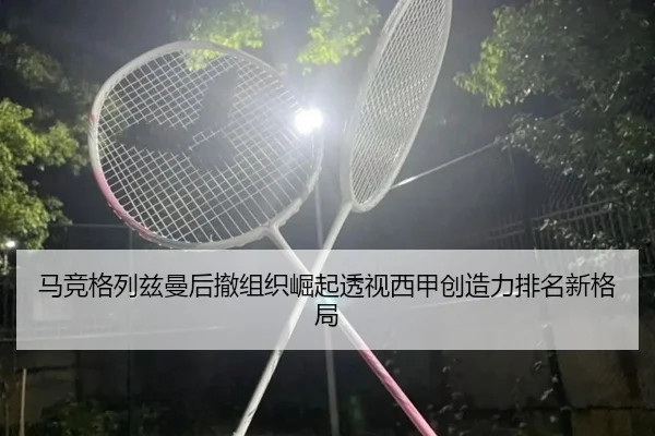马竞格列兹曼后撤组织崛起透视西甲创造力排名新格局