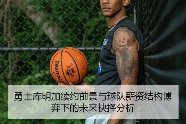 勇士库明加续约前景与球队薪资结构博弈下的未来抉择分析