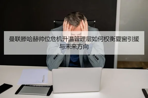 曼联滕哈赫帅位危机升温管理层如何权衡夏窗引援与未来方向