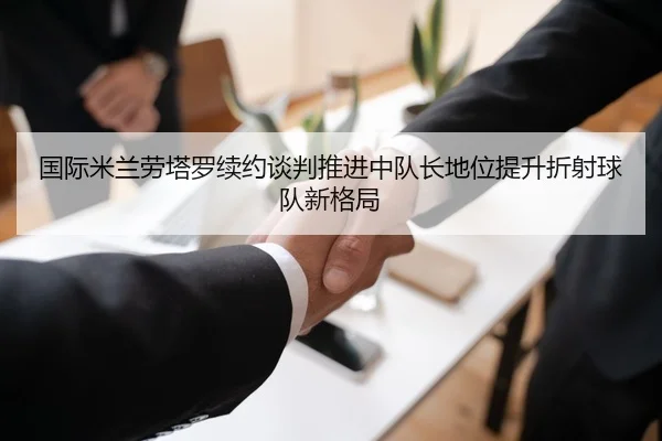 国际米兰劳塔罗续约谈判推进中队长地位提升折射球队新格局
