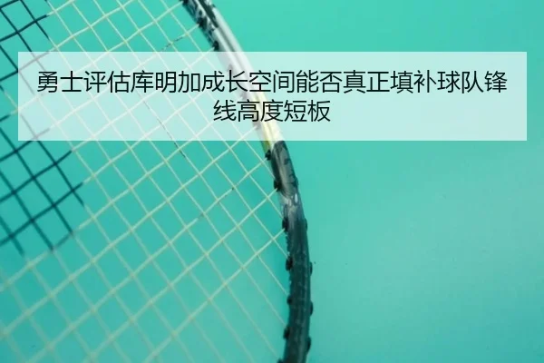 勇士评估库明加成长空间能否真正填补球队锋线高度短板