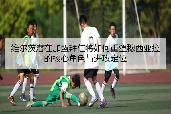 维尔茨潜在加盟拜仁将如何重塑穆西亚拉的核心角色与进攻定位