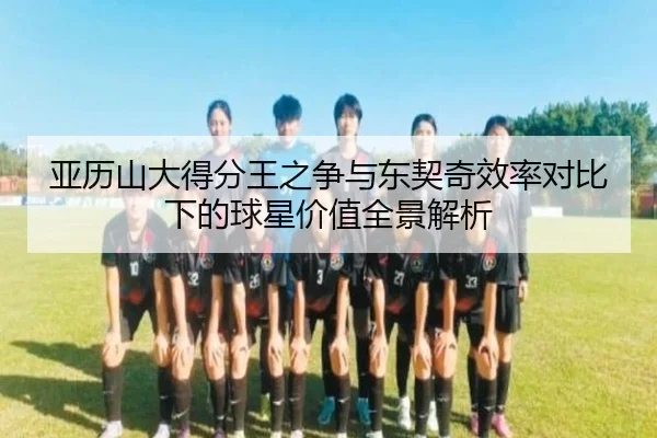 亚历山大得分王之争与东契奇效率对比下的球星价值全景解析