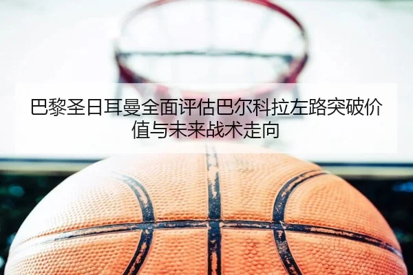巴黎圣日耳曼全面评估巴尔科拉左路突破价值与未来战术走向