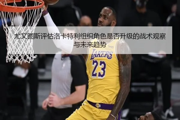 尤文图斯评估洛卡特利组织角色是否升级的战术观察与未来趋势