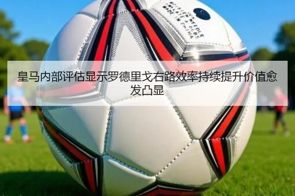 皇马内部评估显示罗德里戈右路效率持续提升价值愈发凸显