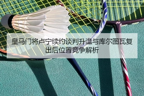 皇马门将卢宁续约谈判升温与库尔图瓦复出后位置竞争解析