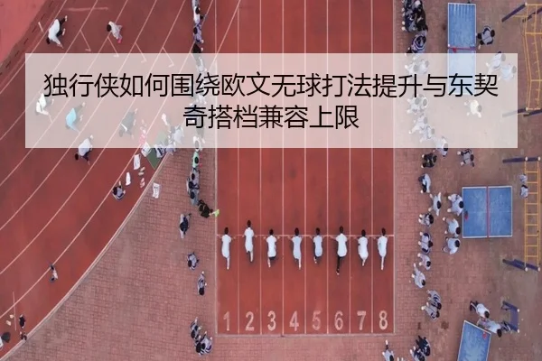 独行侠如何围绕欧文无球打法提升与东契奇搭档兼容上限