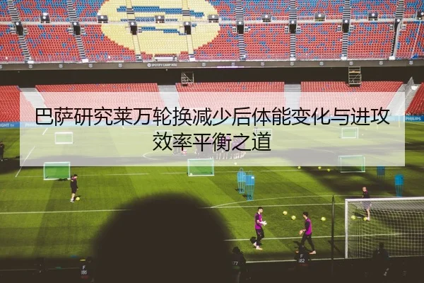 巴萨研究莱万轮换减少后体能变化与进攻效率平衡之道