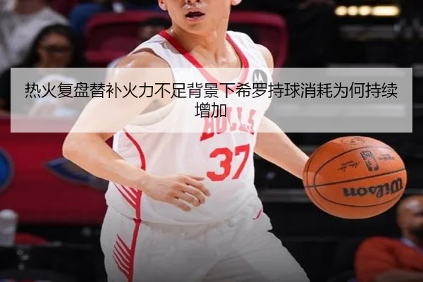 热火复盘替补火力不足背景下希罗持球消耗为何持续增加