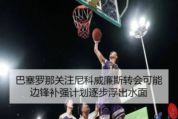 巴塞罗那关注尼科威廉斯转会可能边锋补强计划逐步浮出水面